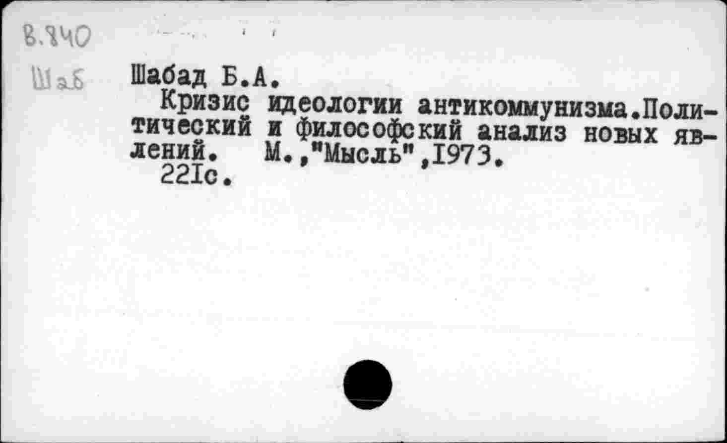 ﻿ВЛЧО -• ‘ '
V Шабад Б.А.
Кризис идеологии антикоммунизма.Политический и философский анализ новых явлений. М./Мысль" ,1973.
221с.